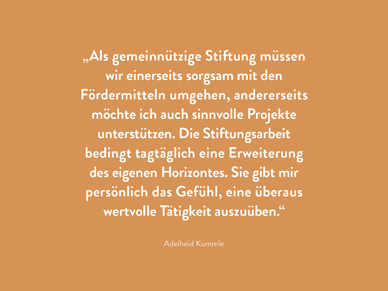 Zitatausschnitt von Adelheid Kummle auf orangefarbenem Hintergrund: ‚Als gemeinnützige Stiftung müssen wir einerseits sorgsam mit den Fördermitteln umgehen, andererseits möchte ich auch sinnvolle Projekte unterstützen. Die Stiftungsarbeit bedingt tagtäglich eine Erweiterung des eigenen Horizontes. Sie gibt mir persönlich das Gefühl, eine überaus wertvolle Tätigkeit auszuüben.‘